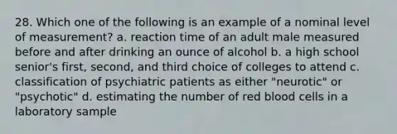 28. Which one of the following is an example of a nominal level of measurement? a. reaction time of an adult male measured before and after drinking an ounce of alcohol b. a high school senior's first, second, and third choice of colleges to attend c. classification of psychiatric patients as either "neurotic" or "psychotic" d. estimating the number of red blood cells in a laboratory sample