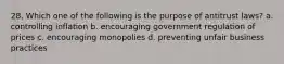 28. Which one of the following is the purpose of antitrust laws? a. controlling inflation b. encouraging government regulation of prices c. encouraging monopolies d. preventing unfair business practices