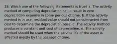 28. Which one of the following statements is true? a. The activity method of computing depreciation could result in zero depreciation expense in some periods of time. b. If the activity method is in use, residual value should not be subtracted from cost to determine the depreciation base. c. The activity method produces a constant unit cost of depreciation. d. The activity method should be used when the service life of the asset is affected mostly by the passage of time.