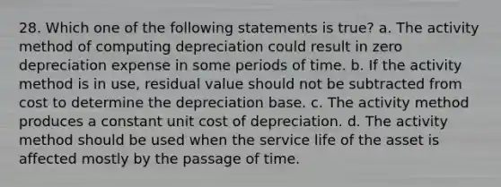 28. Which one of the following statements is true? a. The activity method of computing depreciation could result in zero depreciation expense in some periods of time. b. If the activity method is in use, residual value should not be subtracted from cost to determine the depreciation base. c. The activity method produces a constant unit cost of depreciation. d. The activity method should be used when the service life of the asset is affected mostly by the passage of time.