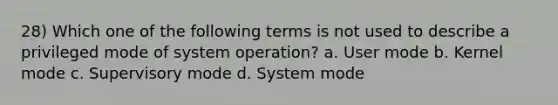 28) Which one of the following terms is not used to describe a privileged mode of system operation? a. User mode b. Kernel mode c. Supervisory mode d. System mode