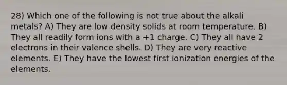 28) Which one of the following is not true about the alkali metals? A) They are low density solids at room temperature. B) They all readily form ions with a +1 charge. C) They all have 2 electrons in their valence shells. D) They are very reactive elements. E) They have the lowest first ionization energies of the elements.