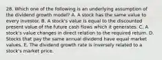 28. Which one of the following is an underlying assumption of the dividend growth model? A. A stock has the same value to every investor. B. A stock's value is equal to the discounted present value of the future cash flows which it generates. C. A stock's value changes in direct relation to the required return. D. Stocks that pay the same annual dividend have equal market values. E. The dividend growth rate is inversely related to a stock's market price.