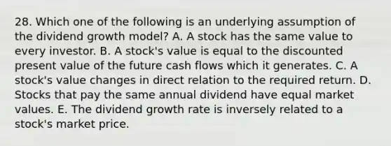 28. Which one of the following is an underlying assumption of the dividend growth model? A. A stock has the same value to every investor. B. A stock's value is equal to the discounted present value of the future cash flows which it generates. C. A stock's value changes in direct relation to the required return. D. Stocks that pay the same annual dividend have equal market values. E. The dividend growth rate is inversely related to a stock's market price.