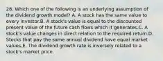 28. Which one of the following is an underlying assumption of the dividend growth model? A. A stock has the same value to every investor.B. A stock's value is equal to the discounted present value of the future cash flows which it generates.C. A stock's value changes in direct relation to the required return.D. Stocks that pay the same annual dividend have equal market values.E. The dividend growth rate is inversely related to a stock's market price.