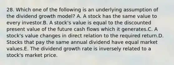 28. Which one of the following is an underlying assumption of the dividend growth model? A. A stock has the same value to every investor.B. A stock's value is equal to the discounted present value of the future cash flows which it generates.C. A stock's value changes in direct relation to the required return.D. Stocks that pay the same annual dividend have equal market values.E. The dividend growth rate is inversely related to a stock's market price.