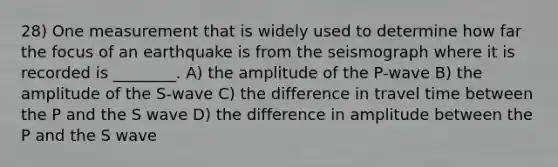 28) One measurement that is widely used to determine how far the focus of an earthquake is from the seismograph where it is recorded is ________. A) the amplitude of the P-wave B) the amplitude of the S-wave C) the difference in travel time between the P and the S wave D) the difference in amplitude between the P and the S wave