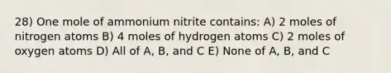 28) One mole of ammonium nitrite contains: A) 2 moles of nitrogen atoms B) 4 moles of hydrogen atoms C) 2 moles of oxygen atoms D) All of A, B, and C E) None of A, B, and C