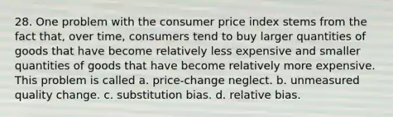 28. One problem with the consumer price index stems from the fact that, over time, consumers tend to buy larger quantities of goods that have become relatively less expensive and smaller quantities of goods that have become relatively more expensive. This problem is called a. price-change neglect. b. unmeasured quality change. c. substitution bias. d. relative bias.