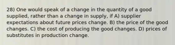 28) One would speak of a change in the quantity of a good supplied, rather than a change in supply, if A) supplier expectations about future prices change. B) the price of the good changes. C) the cost of producing the good changes. D) prices of substitutes in production change.