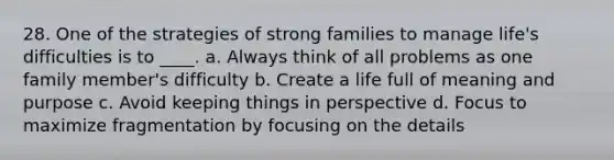 28. One of the strategies of strong families to manage life's difficulties is to ____. a. Always think of all problems as one family member's difficulty b. Create a life full of meaning and purpose c. Avoid keeping things in perspective d. Focus to maximize fragmentation by focusing on the details