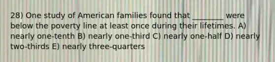 28) One study of American families found that ________ were below the poverty line at least once during their lifetimes. A) nearly one-tenth B) nearly one-third C) nearly one-half D) nearly two-thirds E) nearly three-quarters