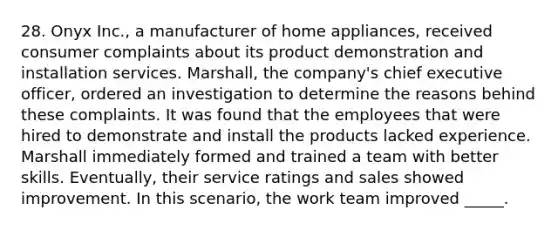 28. Onyx Inc., a manufacturer of home appliances, received consumer complaints about its product demonstration and installation services. Marshall, the company's chief executive officer, ordered an investigation to determine the reasons behind these complaints. It was found that the employees that were hired to demonstrate and install the products lacked experience. Marshall immediately formed and trained a team with better skills. Eventually, their service ratings and sales showed improvement. In this scenario, the work team improved _____.