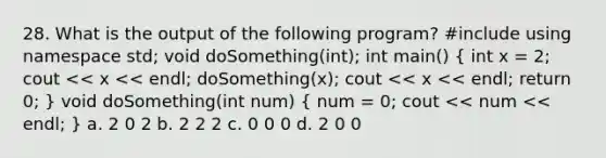 28. What is the output of the following program? #include using namespace std; void doSomething(int); int main() ( int x = 2; cout << x << endl; doSomething(x); cout << x << endl; return 0; ) void doSomething(int num) ( num = 0; cout << num << endl; ) a. 2 0 2 b. 2 2 2 c. 0 0 0 d. 2 0 0