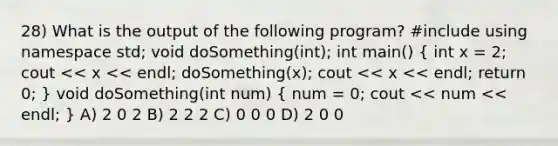 28) What is the output of the following program? #include using namespace std; void doSomething(int); int main() ( int x = 2; cout << x << endl; doSomething(x); cout << x << endl; return 0; ) void doSomething(int num) ( num = 0; cout << num << endl; ) A) 2 0 2 B) 2 2 2 C) 0 0 0 D) 2 0 0