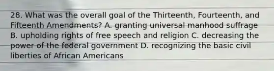 28. What was the overall goal of the Thirteenth, Fourteenth, and Fifteenth Amendments? A. granting universal manhood suffrage B. upholding rights of free speech and religion C. decreasing the power of the federal government D. recognizing the basic civil liberties of African Americans