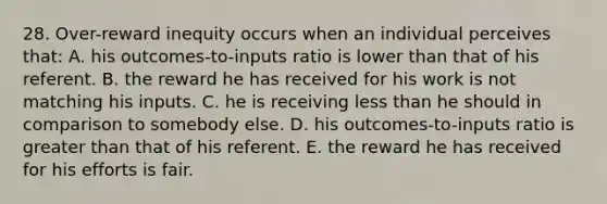 28. Over-reward inequity occurs when an individual perceives that: A. his outcomes-to-inputs ratio is lower than that of his referent. B. the reward he has received for his work is not matching his inputs. C. he is receiving less than he should in comparison to somebody else. D. his outcomes-to-inputs ratio is greater than that of his referent. E. the reward he has received for his efforts is fair.