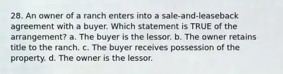 28. An owner of a ranch enters into a sale-and-leaseback agreement with a buyer. Which statement is TRUE of the arrangement? a. The buyer is the lessor. b. The owner retains title to the ranch. c. The buyer receives possession of the property. d. The owner is the lessor.