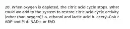 28. When oxygen is depleted, the citric acid cycle stops. What could we add to the system to restore citric acid cycle activity (other than oxygen)? a. ethanol and lactic acid b. acetyl-CoA c. ADP and Pi d. NAD+ or FAD