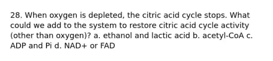 28. When oxygen is depleted, the citric acid cycle stops. What could we add to the system to restore citric acid cycle activity (other than oxygen)? a. ethanol and lactic acid b. acetyl-CoA c. ADP and Pi d. NAD+ or FAD