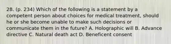 28. (p. 234) Which of the following is a statement by a competent person about choices for medical treatment, should he or she become unable to make such decisions or communicate them in the future? A. Holographic will B. Advance directive C. Natural death act D. Beneficent consent