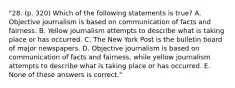 "28. (p. 320) Which of the following statements is true? A. Objective journalism is based on communication of facts and fairness. B. Yellow journalism attempts to describe what is taking place or has occurred. C. The New York Post is the bulletin board of major newspapers. D. Objective journalism is based on communication of facts and fairness, while yellow journalism attempts to describe what is taking place or has occurred. E. None of these answers is correct."