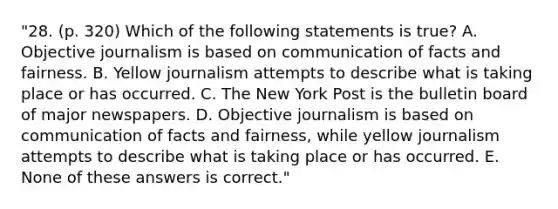 "28. (p. 320) Which of the following statements is true? A. Objective journalism is based on communication of facts and fairness. B. Yellow journalism attempts to describe what is taking place or has occurred. C. The New York Post is the bulletin board of major newspapers. D. Objective journalism is based on communication of facts and fairness, while yellow journalism attempts to describe what is taking place or has occurred. E. None of these answers is correct."