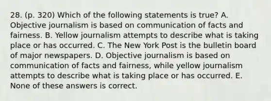 28. (p. 320) Which of the following statements is true? A. Objective journalism is based on communication of facts and fairness. B. Yellow journalism attempts to describe what is taking place or has occurred. C. The New York Post is the bulletin board of major newspapers. D. Objective journalism is based on communication of facts and fairness, while yellow journalism attempts to describe what is taking place or has occurred. E. None of these answers is correct.