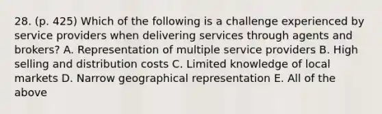 28. (p. 425) Which of the following is a challenge experienced by service providers when delivering services through agents and brokers? A. Representation of multiple service providers B. High selling and distribution costs C. Limited knowledge of local markets D. Narrow geographical representation E. All of the above