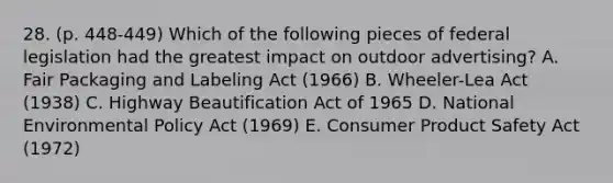 28. (p. 448-449) Which of the following pieces of federal legislation had the greatest impact on outdoor advertising? A. Fair Packaging and Labeling Act (1966) B. Wheeler-Lea Act (1938) C. Highway Beautification Act of 1965 D. National Environmental Policy Act (1969) E. Consumer Product Safety Act (1972)