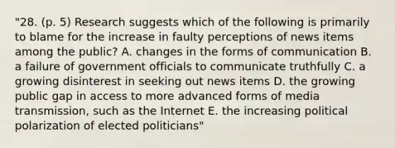 "28. (p. 5) Research suggests which of the following is primarily to blame for the increase in faulty perceptions of news items among the public? A. changes in the forms of communication B. a failure of government officials to communicate truthfully C. a growing disinterest in seeking out news items D. the growing public gap in access to more advanced forms of media transmission, such as the Internet E. the increasing political polarization of elected politicians"