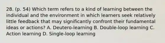 28. (p. 54) Which term refers to a kind of learning between the individual and the environment in which learners seek relatively little feedback that may significantly confront their fundamental ideas or actions? A. Deutero-learning B. Double-loop learning C. Action learning D. Single-loop learning