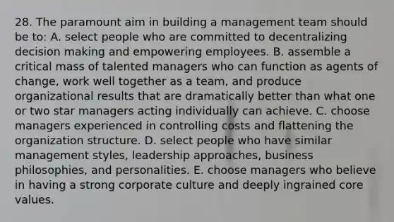 28. The paramount aim in building a management team should be to: A. select people who are committed to decentralizing decision making and empowering employees. B. assemble a critical mass of talented managers who can function as agents of change, work well together as a team, and produce organizational results that are dramatically better than what one or two star managers acting individually can achieve. C. choose managers experienced in controlling costs and flattening the organization structure. D. select people who have similar management styles, leadership approaches, business philosophies, and personalities. E. choose managers who believe in having a strong corporate culture and deeply ingrained core values.