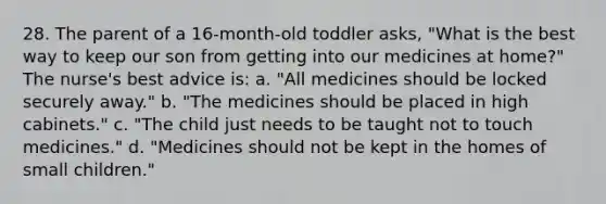 28. The parent of a 16-month-old toddler asks, "What is the best way to keep our son from getting into our medicines at home?" The nurse's best advice is: a. "All medicines should be locked securely away." b. "The medicines should be placed in high cabinets." c. "The child just needs to be taught not to touch medicines." d. "Medicines should not be kept in the homes of small children."