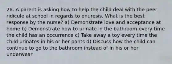 28. A parent is asking how to help the child deal with the peer ridicule at school in regards to enuresis. What is the best response by the nurse? a) Demonstrate love and acceptance at home b) Demonstrate how to urinate in the bathroom every time the child has an occurrence c) Take away a toy every time the child urinates in his or her pants d) Discuss how the child can continue to go to the bathroom instead of in his or her underwear