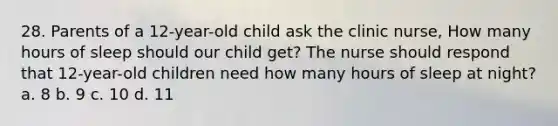 28. Parents of a 12-year-old child ask the clinic nurse, How many hours of sleep should our child get? The nurse should respond that 12-year-old children need how many hours of sleep at night? a. 8 b. 9 c. 10 d. 11