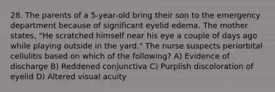 28. The parents of a 5-year-old bring their son to the emergency department because of significant eyelid edema. The mother states, "He scratched himself near his eye a couple of days ago while playing outside in the yard." The nurse suspects periorbital cellulitis based on which of the following? A) Evidence of discharge B) Reddened conjunctiva C) Purplish discoloration of eyelid D) Altered visual acuity