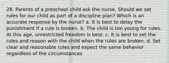 28. Parents of a preschool child ask the nurse, Should we set rules for our child as part of a discipline plan? Which is an accurate response by the nurse? a. It is best to delay the punishment if a rule is broken. b. The child is too young for rules. At this age, unrestricted freedom is best. c. It is best to set the rules and reason with the child when the rules are broken. d. Set clear and reasonable rules and expect the same behavior regardless of the circumstances