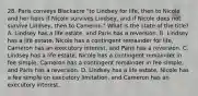 28. Paris conveys Blackacre "to Lindsey for life, then to Nicole and her heirs if Nicole survives Lindsey, and if Nicole does not survive Lindsey, then to Cameron." What is the state of the title? A. Lindsey has a life estate, and Paris has a reversion. B. Lindsey has a life estate, Nicole has a contingent remainder for life, Cameron has an executory interest, and Paris has a reversion. C. Lindsey has a life estate, Nicole has a contingent remainder in fee simple, Cameron has a contingent remainder in fee simple, and Paris has a reversion. D. Lindsey has a life estate, Nicole has a fee simple on executory limitation, and Cameron has an executory interest.