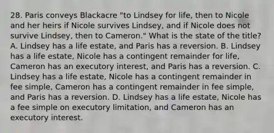 28. Paris conveys Blackacre "to Lindsey for life, then to Nicole and her heirs if Nicole survives Lindsey, and if Nicole does not survive Lindsey, then to Cameron." What is the state of the title? A. Lindsey has a life estate, and Paris has a reversion. B. Lindsey has a life estate, Nicole has a contingent remainder for life, Cameron has an executory interest, and Paris has a reversion. C. Lindsey has a life estate, Nicole has a contingent remainder in fee simple, Cameron has a contingent remainder in fee simple, and Paris has a reversion. D. Lindsey has a life estate, Nicole has a fee simple on executory limitation, and Cameron has an executory interest.