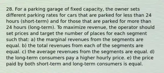 28. For a parking garage of fixed capacity, the owner sets different parking rates for cars that are parked for <a href='https://www.questionai.com/knowledge/k7BtlYpAMX-less-than' class='anchor-knowledge'>less than</a> 24 hours (short-term) and for those that are parked for <a href='https://www.questionai.com/knowledge/keWHlEPx42-more-than' class='anchor-knowledge'>more than</a> 24 hours (long-term). To maximize revenue, the operator should set prices and target the number of places for each segment such that: a) the marginal revenues from the segments are equal. b) the total revenues from each of the segments are equal. c) the average revenues from the segments are equal. d) the long-term consumers pay a higher hourly price. e) the price paid by both short-term and long-term consumers is equal.