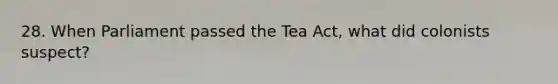 28. When Parliament passed the Tea Act, what did colonists suspect?