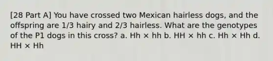 [28 Part A] You have crossed two Mexican hairless dogs, and the offspring are 1/3 hairy and 2/3 hairless. What are the genotypes of the P1 dogs in this cross? a. Hh × hh b. HH × hh c. Hh × Hh d. HH × Hh