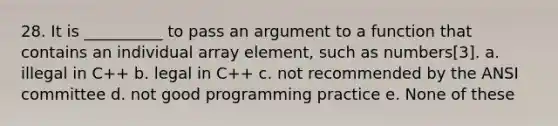 28. It is __________ to pass an argument to a function that contains an individual array element, such as numbers[3]. a. illegal in C++ b. legal in C++ c. not recommended by the ANSI committee d. not good programming practice e. None of these