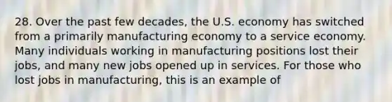 28. Over the past few decades, the U.S. economy has switched from a primarily manufacturing economy to a service economy. Many individuals working in manufacturing positions lost their jobs, and many new jobs opened up in services. For those who lost jobs in manufacturing, this is an example of