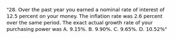 "28. Over the past year you earned a nominal rate of interest of 12.5 percent on your money. The inflation rate was 2.6 percent over the same period. The exact actual growth rate of your purchasing power was A. 9.15%. B. 9.90%. C. 9.65%. D. 10.52%"