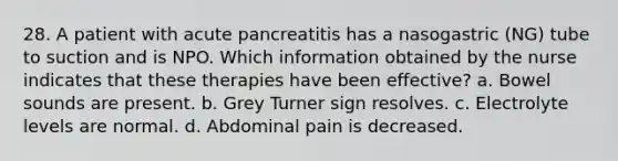 28. A patient with acute pancreatitis has a nasogastric (NG) tube to suction and is NPO. Which information obtained by the nurse indicates that these therapies have been effective? a. Bowel sounds are present. b. Grey Turner sign resolves. c. Electrolyte levels are normal. d. Abdominal pain is decreased.