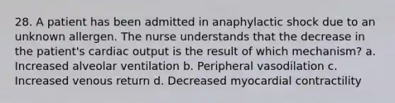 28. A patient has been admitted in anaphylactic shock due to an unknown allergen. The nurse understands that the decrease in the patient's cardiac output is the result of which mechanism? a. Increased alveolar ventilation b. Peripheral vasodilation c. Increased venous return d. Decreased myocardial contractility