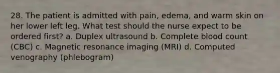 28. The patient is admitted with pain, edema, and warm skin on her lower left leg. What test should the nurse expect to be ordered first? a. Duplex ultrasound b. Complete blood count (CBC) c. Magnetic resonance imaging (MRI) d. Computed venography (phlebogram)