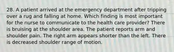 28. A patient arrived at the emergency department after tripping over a rug and falling at home. Which finding is most important for the nurse to communicate to the health care provider? There is bruising at the shoulder area. The patient reports arm and shoulder pain. The right arm appears shorter than the left. There is decreased shoulder range of motion.